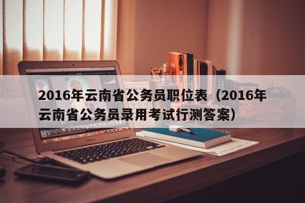 2016年云南省公务员职位表（2016年云南省公务员录用考试行测答案）