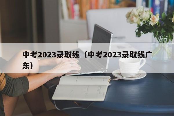 中考2023录取线（中考2023录取线广东）