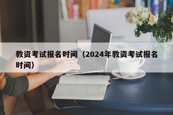 教资考试报名时间（2024年教资考试报名时间）