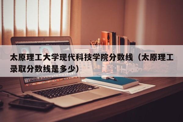 太原理工大学现代科技学院分数线（太原理工录取分数线是多少）