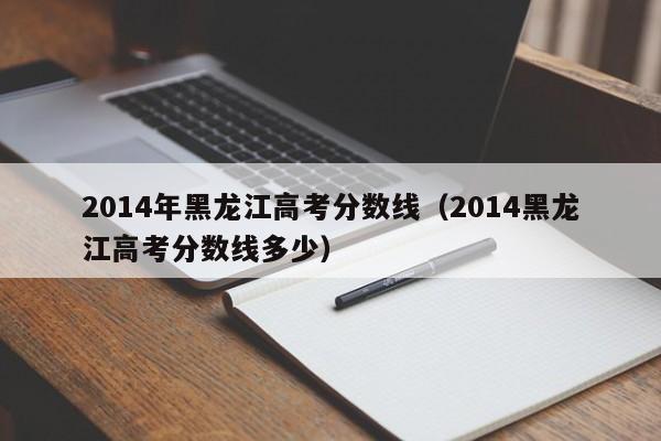 2014年黑龙江高考分数线（2014黑龙江高考分数线多少）