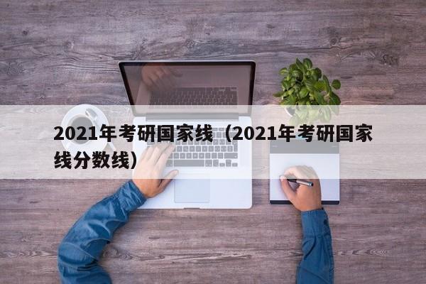 2021年考研国家线（2021年考研国家线分数线）