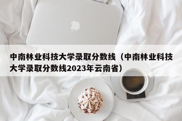 中南林业科技大学录取分数线（中南林业科技大学录取分数线2023年云南省）