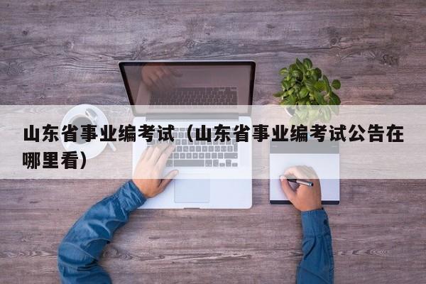 山东省事业编考试（山东省事业编考试公告在哪里看）