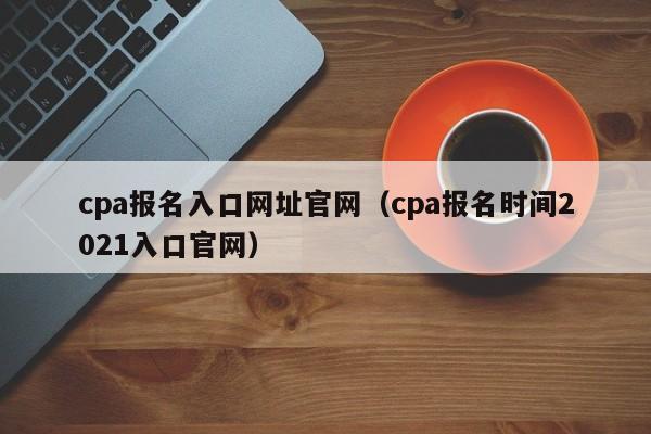 cpa报名入口网址官网（cpa报名时间2021入口官网）