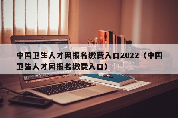 中国卫生人才网报名缴费入口2022（中国卫生人才网报名缴费入口）