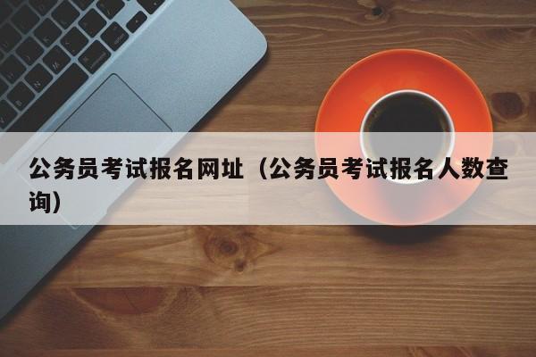 公务员考试报名网址（公务员考试报名人数查询）