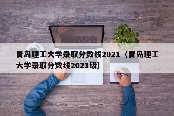 青岛理工大学录取分数线2021（青岛理工大学录取分数线2021级）