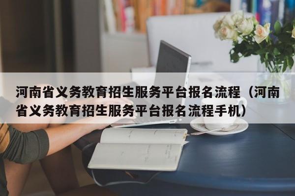 河南省义务教育招生服务平台报名流程（河南省义务教育招生服务平台报名流程手机）