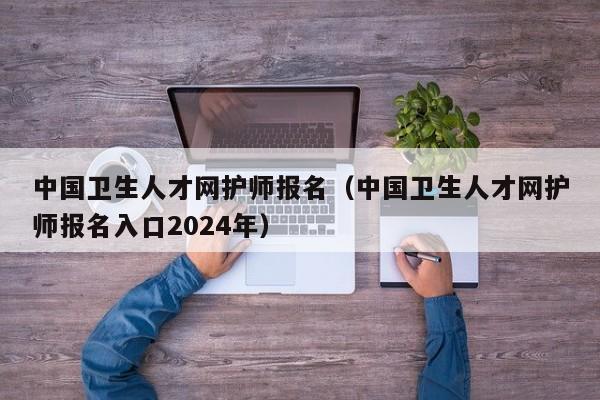 中国卫生人才网护师报名（中国卫生人才网护师报名入口2024年）