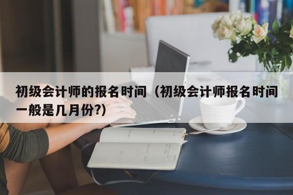 初级会计师的报名时间（初级会计师报名时间一般是几月份?）