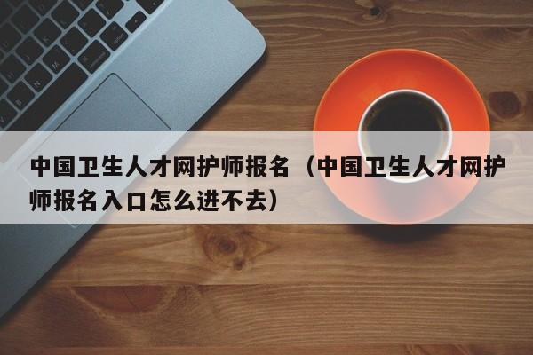 中国卫生人才网护师报名（中国卫生人才网护师报名入口怎么进不去）