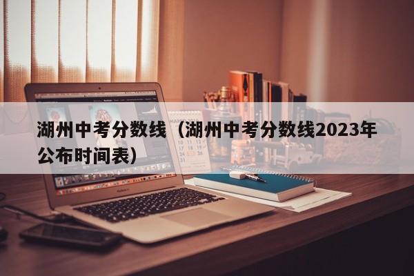 湖州中考分数线（湖州中考分数线2023年公布时间表）