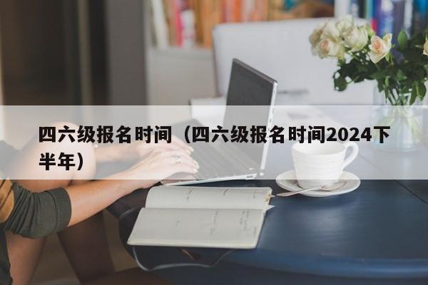 四六级报名时间（四六级报名时间2024下半年）