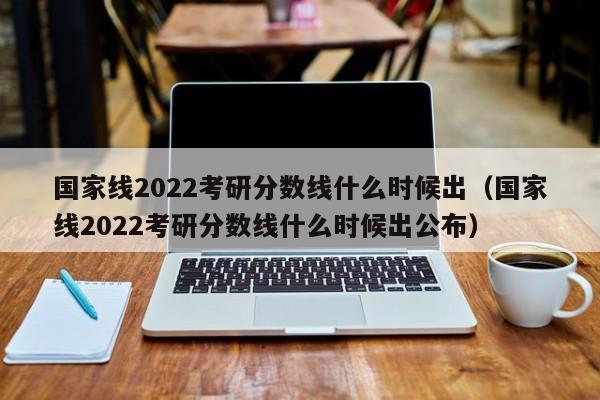 国家线2022考研分数线什么时候出（国家线2022考研分数线什么时候出公布）