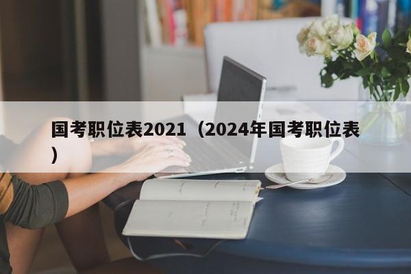 国考职位表2021（2024年国考职位表）