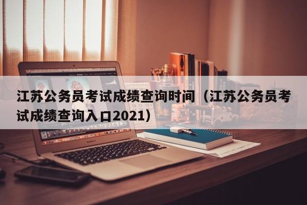 江苏公务员考试成绩查询时间（江苏公务员考试成绩查询入口2021）