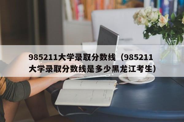 985211大学录取分数线（985211大学录取分数线是多少黑龙江考生）