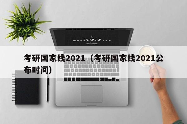 考研国家线2021（考研国家线2021公布时间）