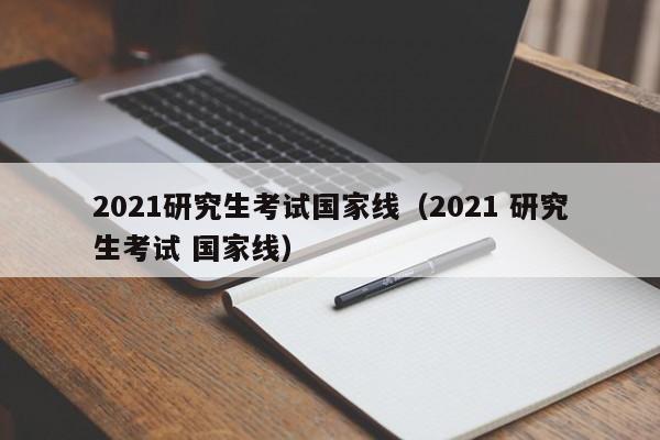 2021研究生考试国家线（2021 研究生考试 国家线）