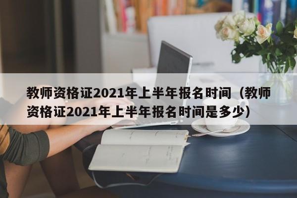 教师资格证2021年上半年报名时间（教师资格证2021年上半年报名时间是多少）