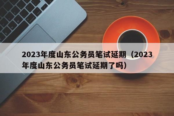 2023年度山东公务员笔试延期（2023年度山东公务员笔试延期了吗）