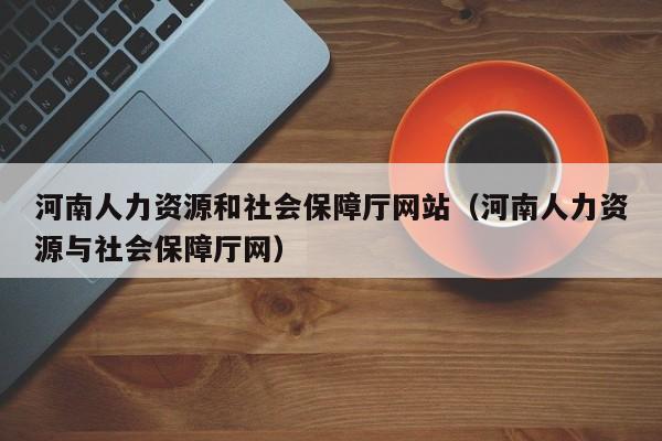 河南人力资源和社会保障厅网站（河南人力资源与社会保障厅网）