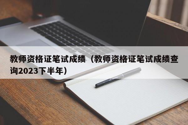 教师资格证笔试成绩（教师资格证笔试成绩查询2023下半年）