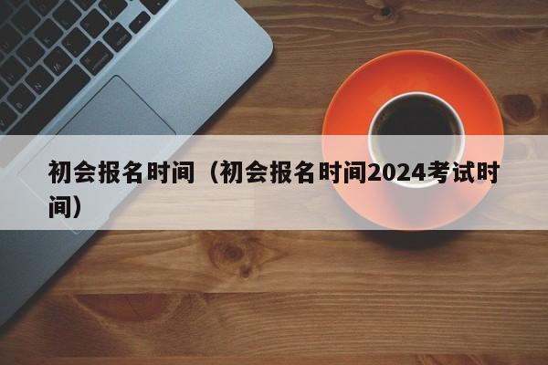 初会报名时间（初会报名时间2024考试时间）