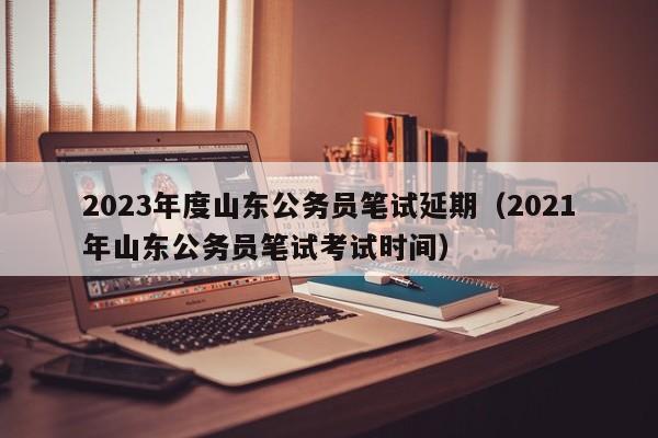 2023年度山东公务员笔试延期（2021年山东公务员笔试考试时间）