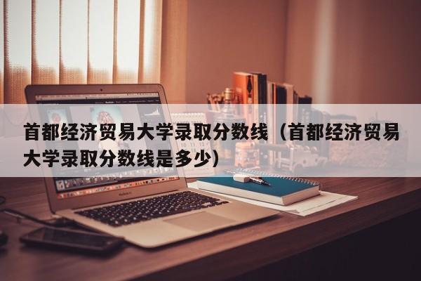 首都经济贸易大学录取分数线（首都经济贸易大学录取分数线是多少）