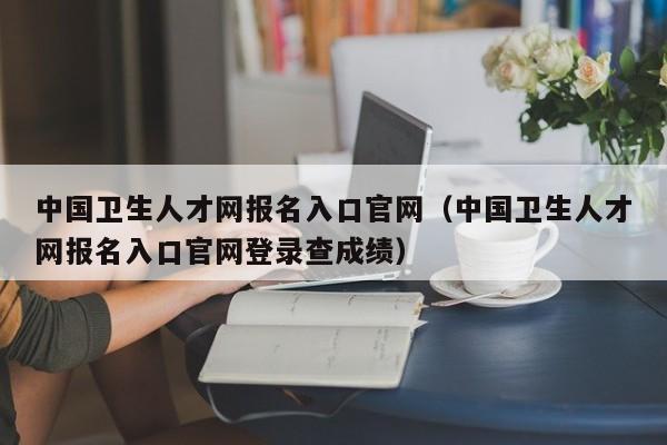 中国卫生人才网报名入口官网（中国卫生人才网报名入口官网登录查成绩）