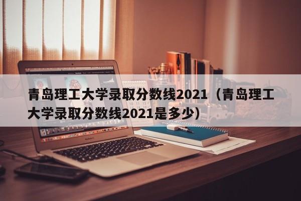 青岛理工大学录取分数线2021（青岛理工大学录取分数线2021是多少）