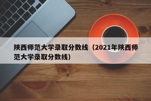 陕西师范大学录取分数线（2021年陕西师范大学录取分数线）