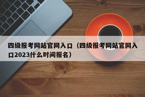 四级报考网站官网入口（四级报考网站官网入口2023什么时间报名）