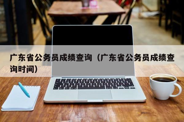 广东省公务员成绩查询（广东省公务员成绩查询时间）