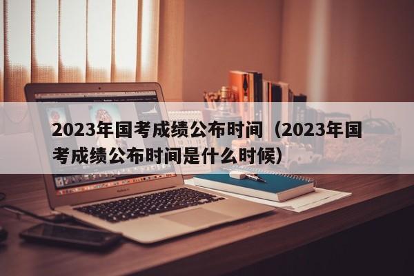 2023年国考成绩公布时间（2023年国考成绩公布时间是什么时候）