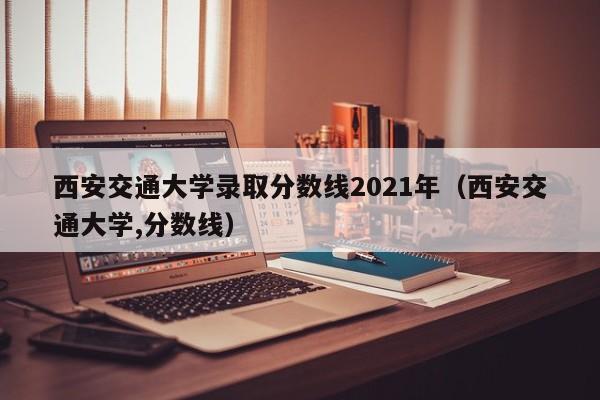 西安交通大学录取分数线2021年（西安交通大学,分数线）