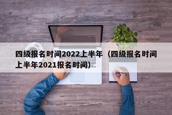 四级报名时间2022上半年（四级报名时间上半年2021报名时间）