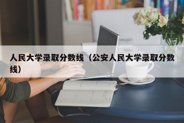 人民大学录取分数线（公安人民大学录取分数线）