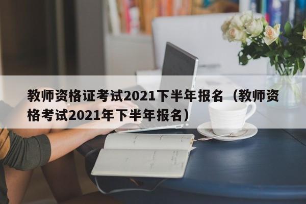 教师资格证考试2021下半年报名（教师资格考试2021年下半年报名）