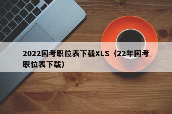 2022国考职位表下载XLS（22年国考职位表下载）