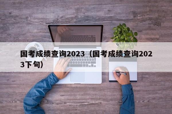 国考成绩查询2023（国考成绩查询2023下旬）