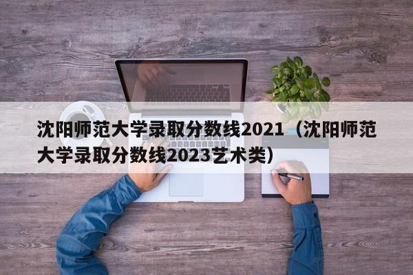 沈阳师范大学录取分数线2021（沈阳师范大学录取分数线2023艺术类）