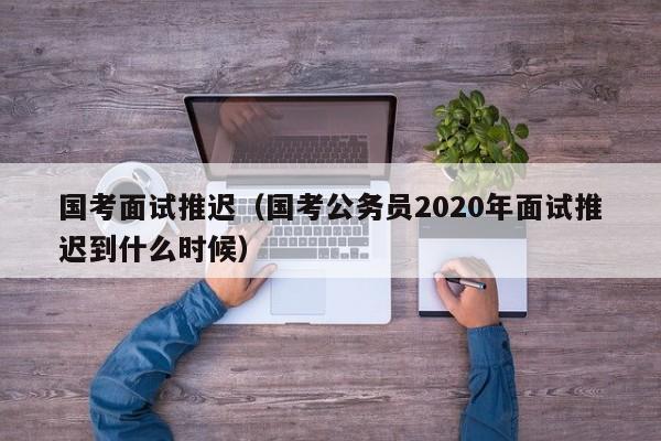 国考面试推迟（国考公务员2020年面试推迟到什么时候）