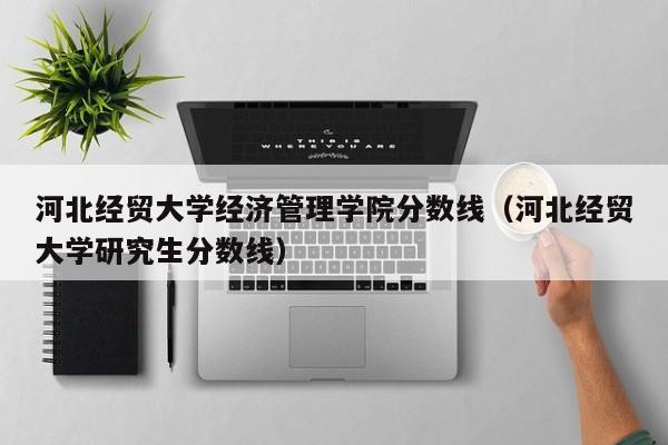 河北经贸大学经济管理学院分数线（河北经贸大学研究生分数线）