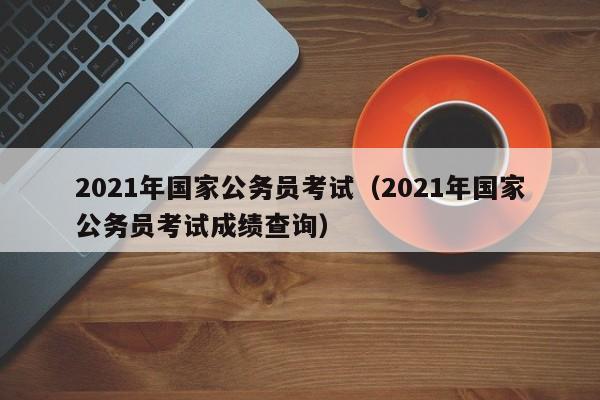 2021年国家公务员考试（2021年国家公务员考试成绩查询）