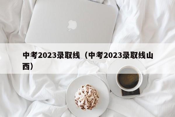 中考2023录取线（中考2023录取线山西）