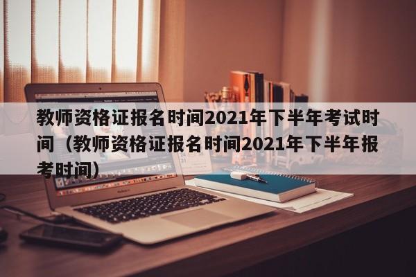 教师资格证报名时间2021年下半年考试时间（教师资格证报名时间2021年下半年报考时间）