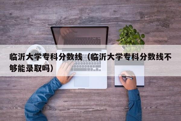 临沂大学专科分数线（临沂大学专科分数线不够能录取吗）